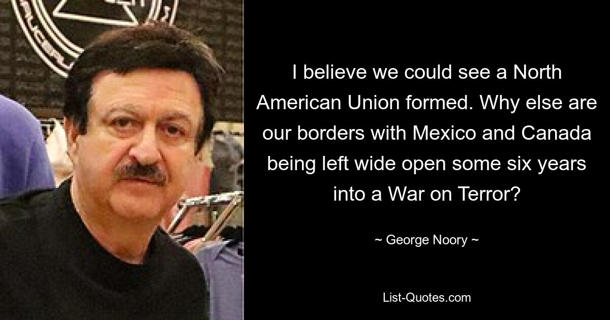 I believe we could see a North American Union formed. Why else are our borders with Mexico and Canada being left wide open some six years into a War on Terror? — © George Noory