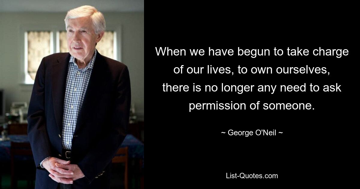 When we have begun to take charge of our lives, to own ourselves, there is no longer any need to ask permission of someone. — © George O'Neil