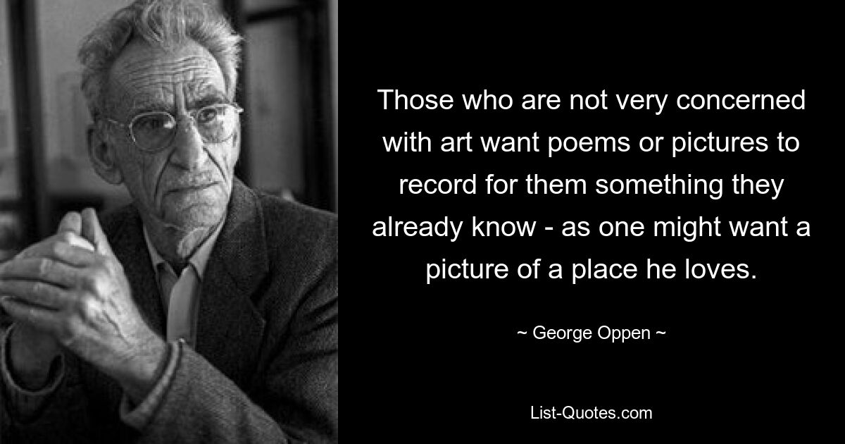 Those who are not very concerned with art want poems or pictures to record for them something they already know - as one might want a picture of a place he loves. — © George Oppen