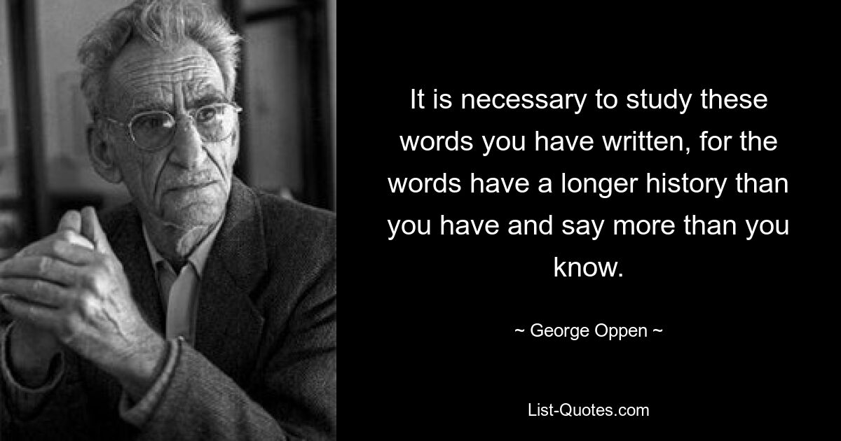 It is necessary to study these words you have written, for the words have a longer history than you have and say more than you know. — © George Oppen