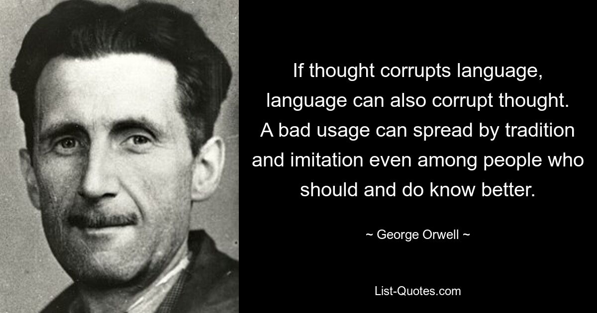 If thought corrupts language, language can also corrupt thought. A bad usage can spread by tradition and imitation even among people who should and do know better. — © George Orwell