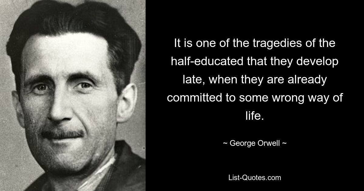 It is one of the tragedies of the half-educated that they develop late, when they are already committed to some wrong way of life. — © George Orwell