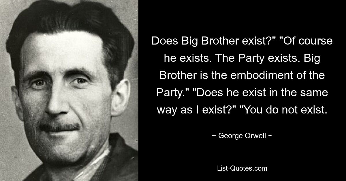 Does Big Brother exist?" "Of course he exists. The Party exists. Big Brother is the embodiment of the Party." "Does he exist in the same way as I exist?" "You do not exist. — © George Orwell