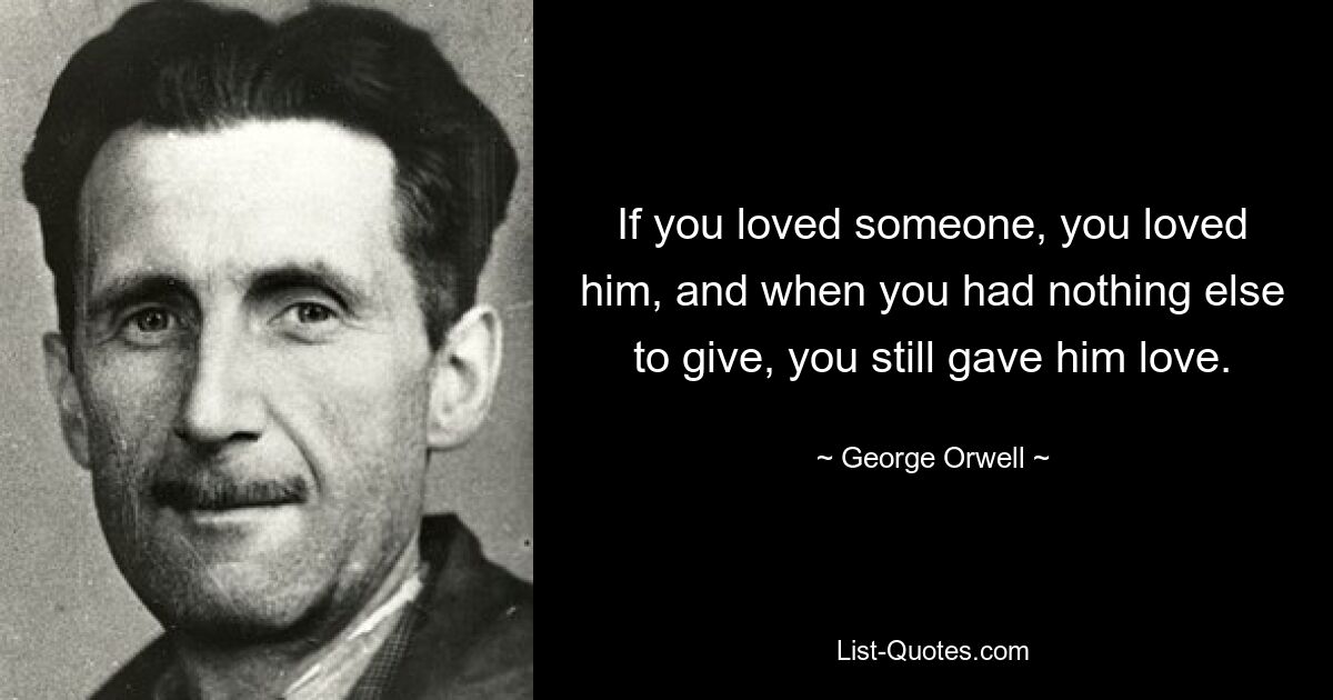 If you loved someone, you loved him, and when you had nothing else to give, you still gave him love. — © George Orwell