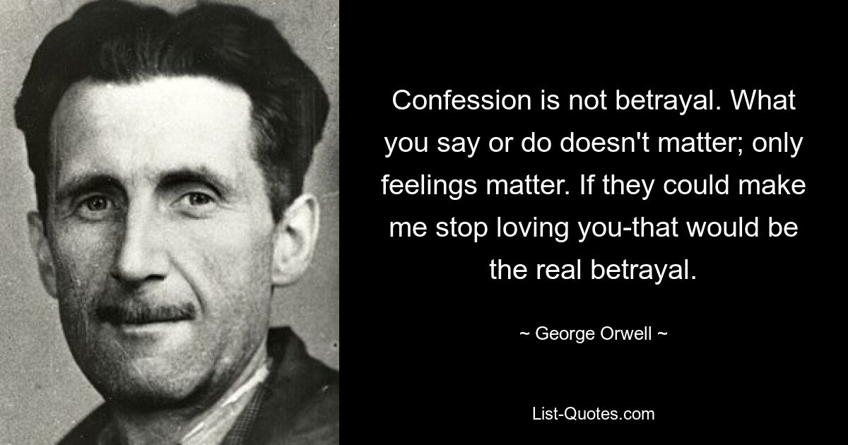 Confession is not betrayal. What you say or do doesn't matter; only feelings matter. If they could make me stop loving you-that would be the real betrayal. — © George Orwell