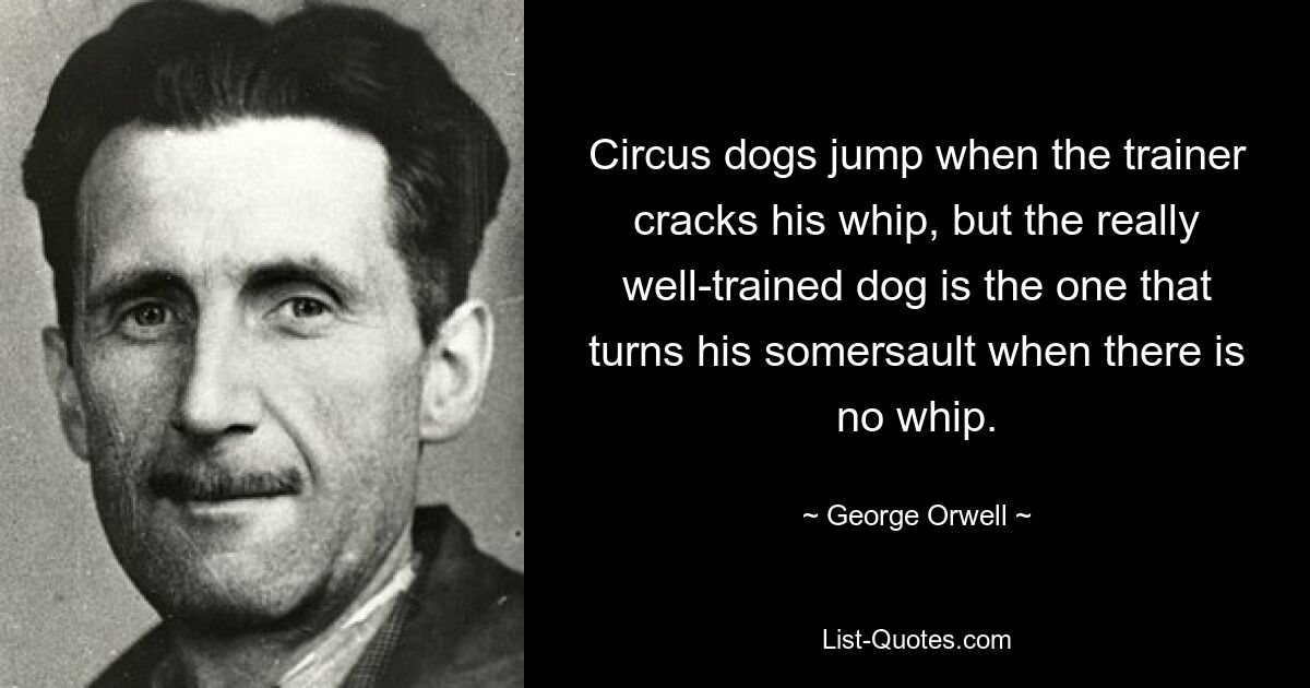 Circus dogs jump when the trainer cracks his whip, but the really well-trained dog is the one that turns his somersault when there is no whip. — © George Orwell