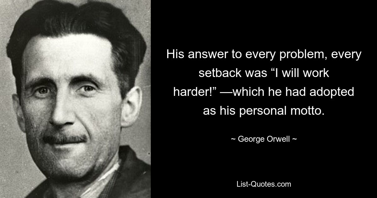 His answer to every problem, every setback was “I will work harder!” —which he had adopted as his personal motto. — © George Orwell