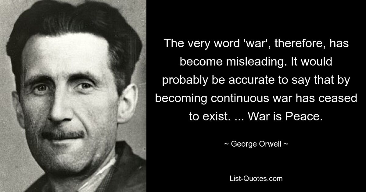 The very word 'war', therefore, has become misleading. It would probably be accurate to say that by becoming continuous war has ceased to exist. ... War is Peace. — © George Orwell