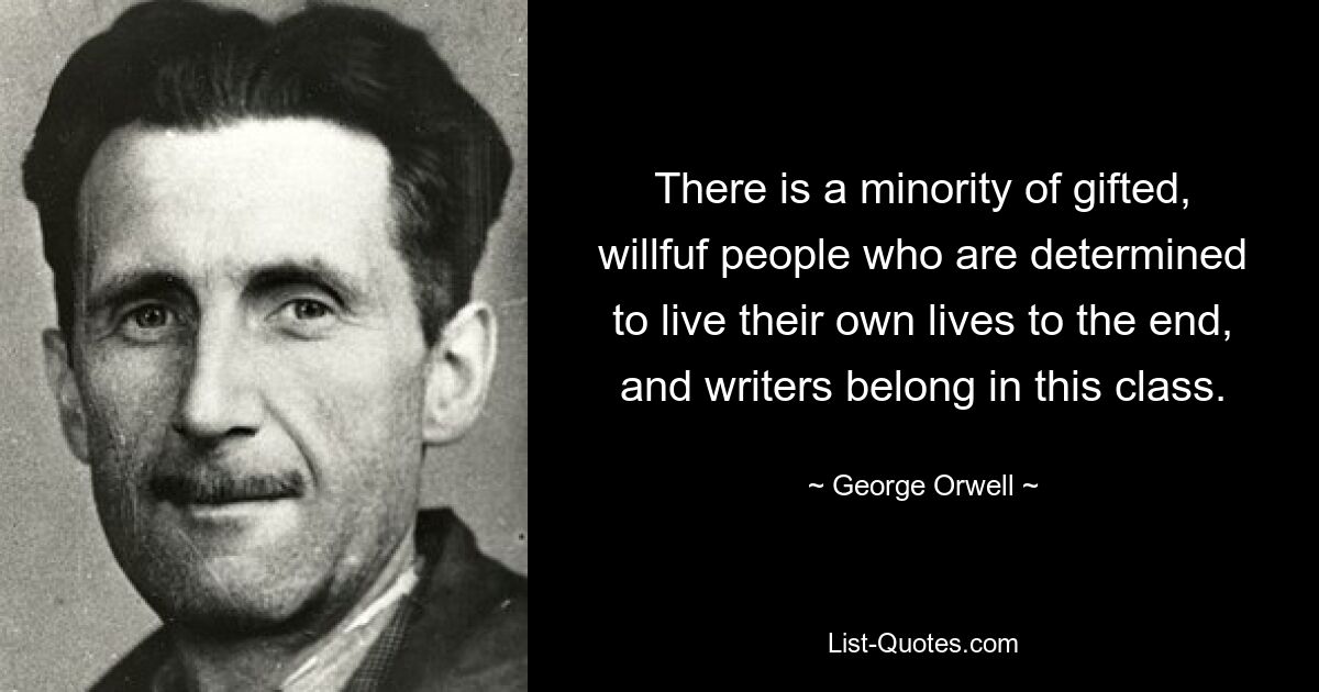 There is a minority of gifted, willfuf people who are determined to live their own lives to the end, and writers belong in this class. — © George Orwell