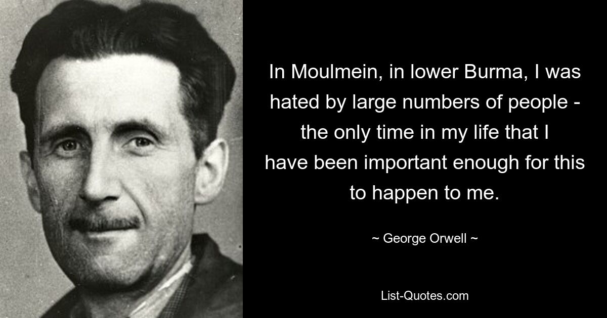 In Moulmein, in lower Burma, I was hated by large numbers of people - the only time in my life that I have been important enough for this to happen to me. — © George Orwell