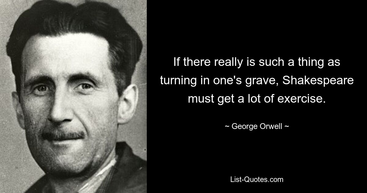 If there really is such a thing as turning in one's grave, Shakespeare must get a lot of exercise. — © George Orwell