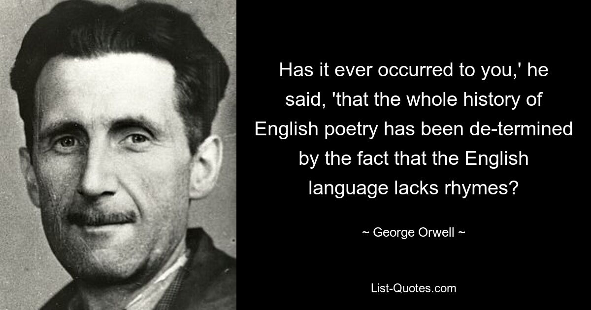 Has it ever occurred to you,' he said, 'that the whole history of English poetry has been de-termined by the fact that the English language lacks rhymes? — © George Orwell