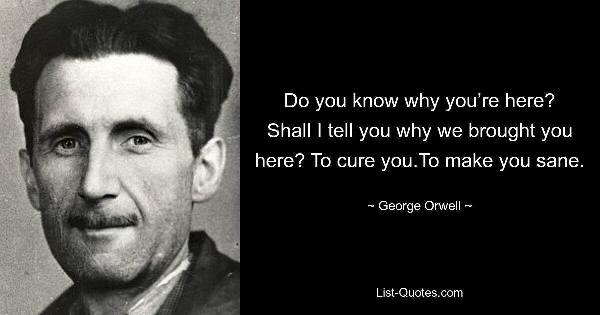 Do you know why you’re here? Shall I tell you why we brought you here? To cure you.To make you sane. — © George Orwell