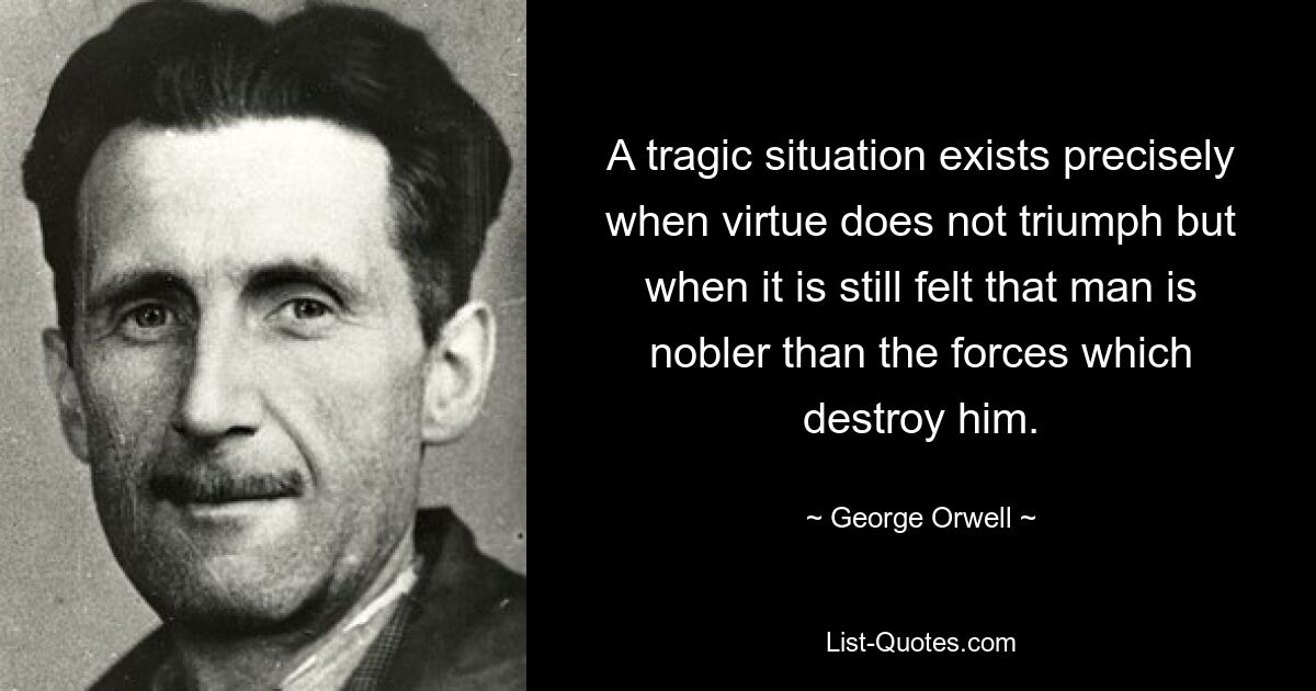 A tragic situation exists precisely when virtue does not triumph but when it is still felt that man is nobler than the forces which destroy him. — © George Orwell