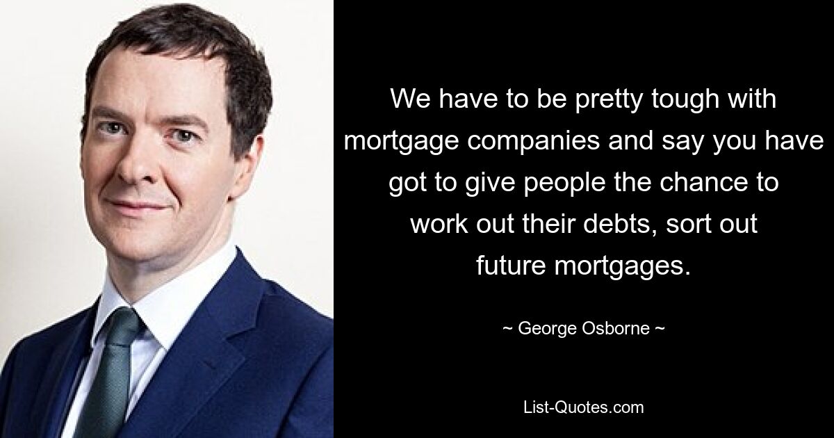 We have to be pretty tough with mortgage companies and say you have got to give people the chance to work out their debts, sort out future mortgages. — © George Osborne