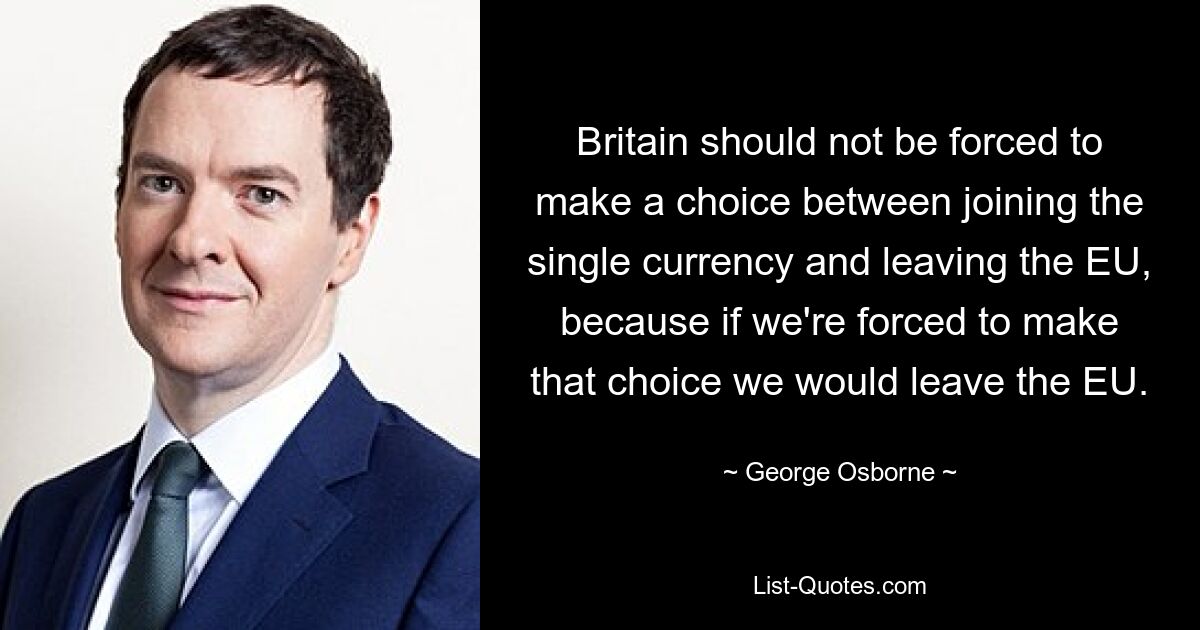 Britain should not be forced to make a choice between joining the single currency and leaving the EU, because if we're forced to make that choice we would leave the EU. — © George Osborne