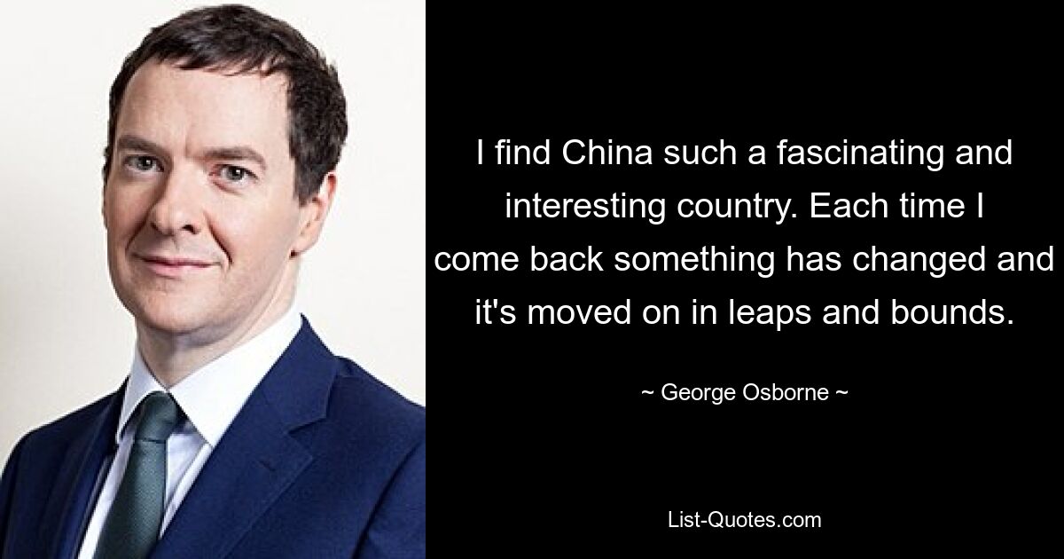 I find China such a fascinating and interesting country. Each time I come back something has changed and it's moved on in leaps and bounds. — © George Osborne