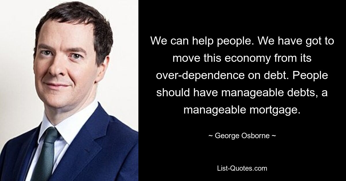 We can help people. We have got to move this economy from its over-dependence on debt. People should have manageable debts, a manageable mortgage. — © George Osborne