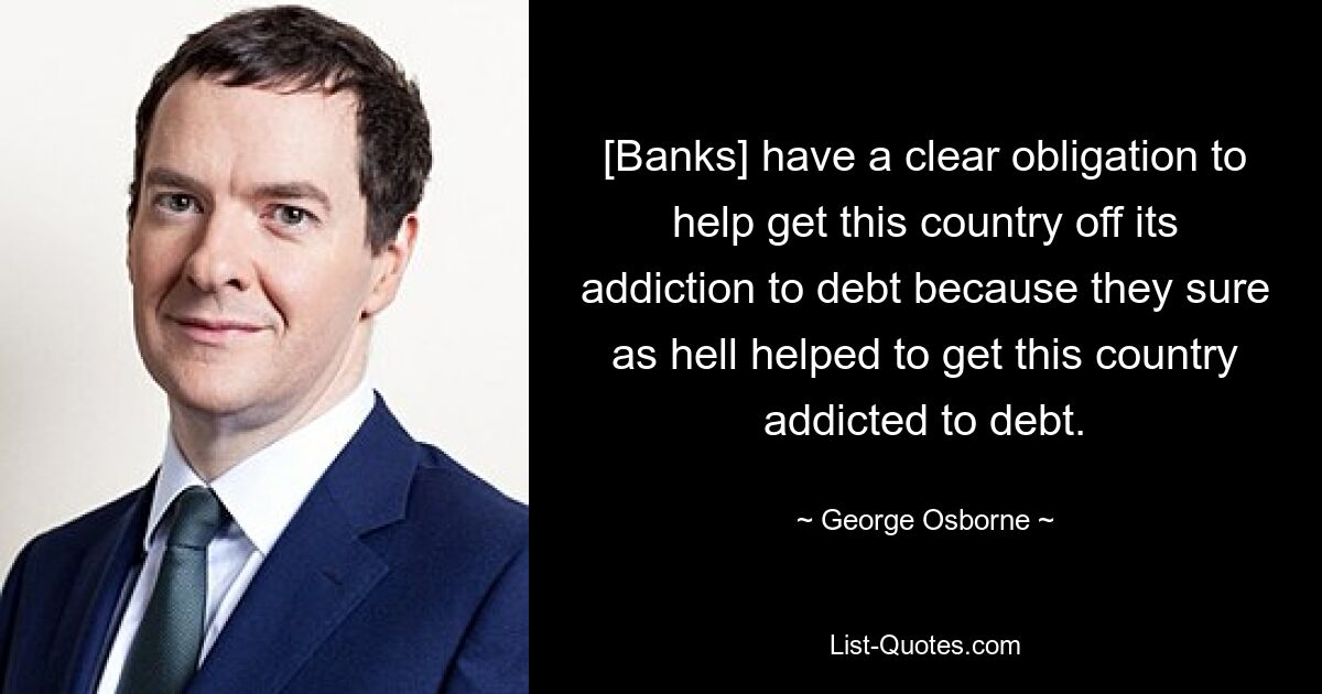 [Banks] have a clear obligation to help get this country off its addiction to debt because they sure as hell helped to get this country addicted to debt. — © George Osborne