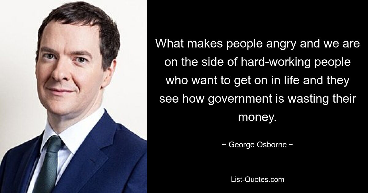 What makes people angry and we are on the side of hard-working people who want to get on in life and they see how government is wasting their money. — © George Osborne