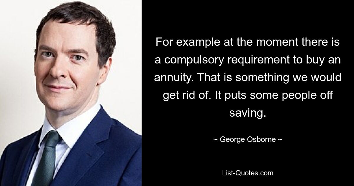 For example at the moment there is a compulsory requirement to buy an annuity. That is something we would get rid of. It puts some people off saving. — © George Osborne