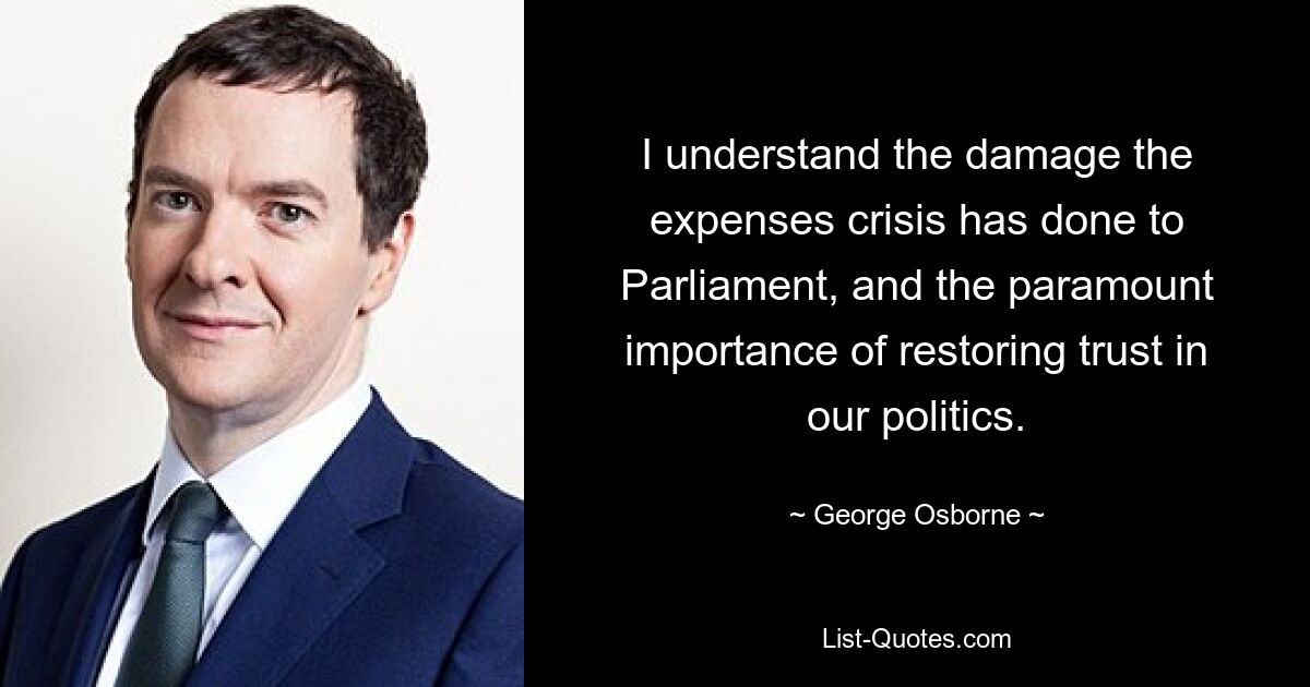 I understand the damage the expenses crisis has done to Parliament, and the paramount importance of restoring trust in our politics. — © George Osborne