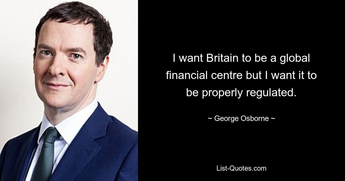 I want Britain to be a global financial centre but I want it to be properly regulated. — © George Osborne