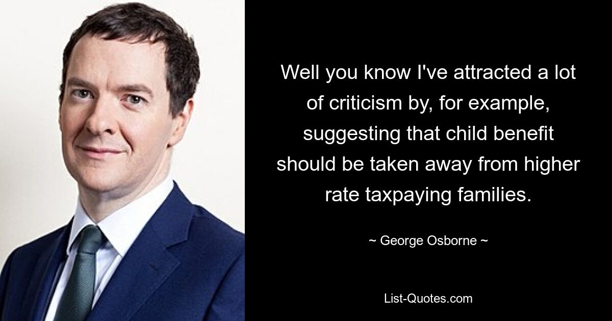 Well you know I've attracted a lot of criticism by, for example, suggesting that child benefit should be taken away from higher rate taxpaying families. — © George Osborne