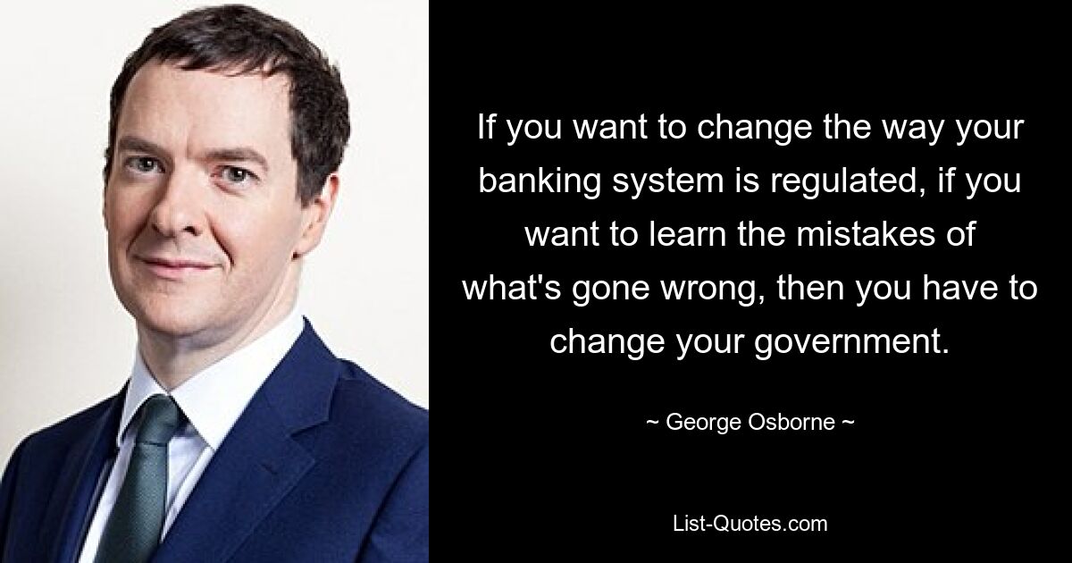 If you want to change the way your banking system is regulated, if you want to learn the mistakes of what's gone wrong, then you have to change your government. — © George Osborne