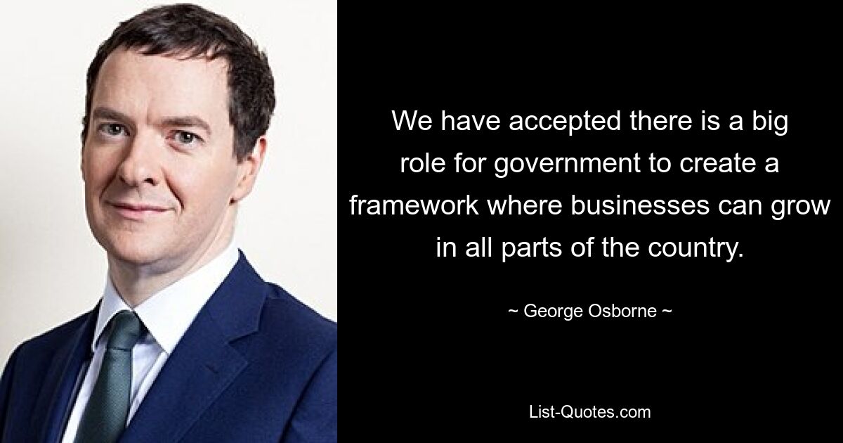 We have accepted there is a big role for government to create a framework where businesses can grow in all parts of the country. — © George Osborne