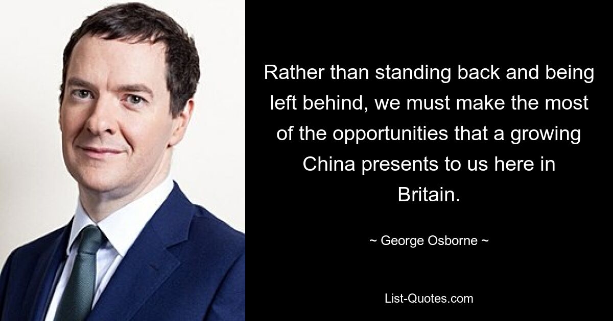 Rather than standing back and being left behind, we must make the most of the opportunities that a growing China presents to us here in Britain. — © George Osborne