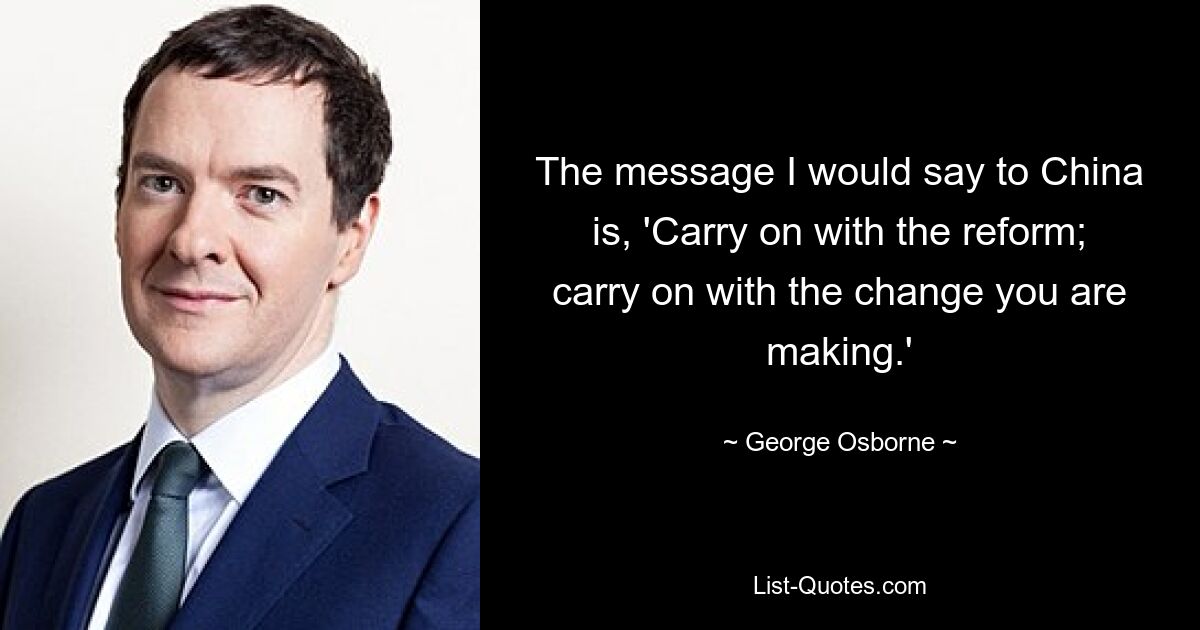 The message I would say to China is, 'Carry on with the reform; carry on with the change you are making.' — © George Osborne