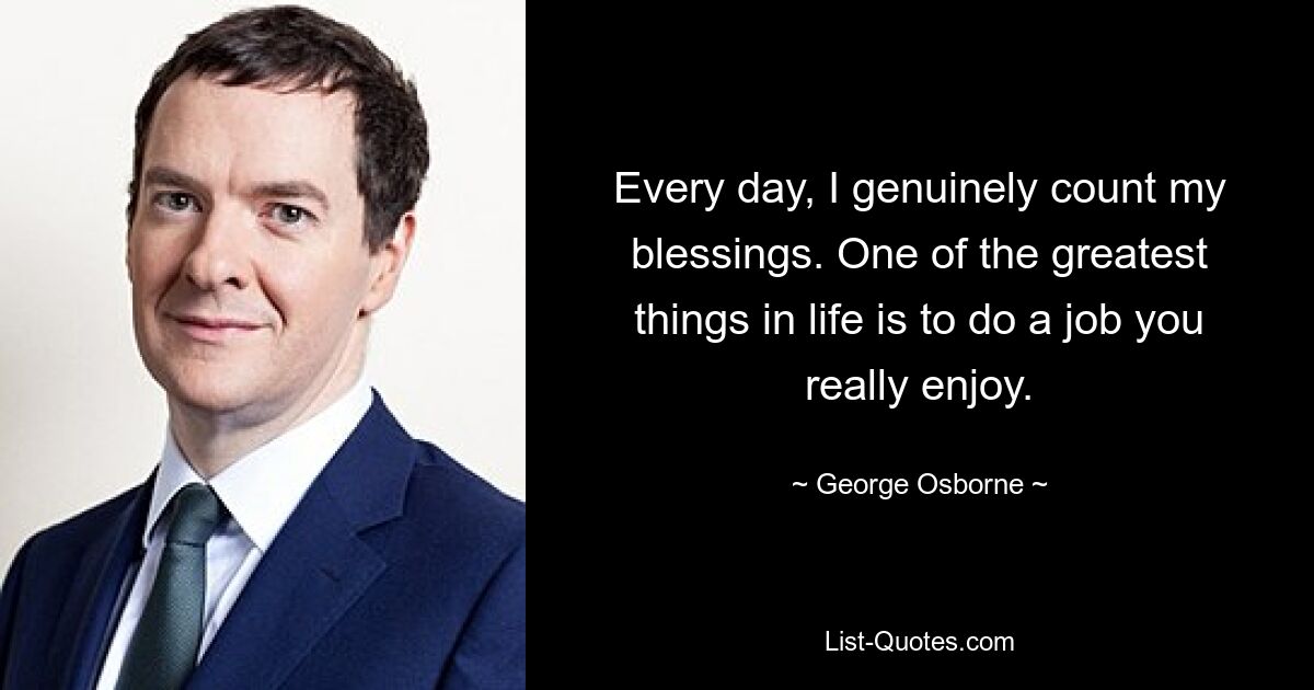 Every day, I genuinely count my blessings. One of the greatest things in life is to do a job you really enjoy. — © George Osborne