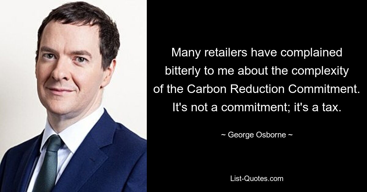 Viele Einzelhändler haben sich bei mir bitter über die Komplexität des Carbon Reduction Commitment beschwert. Es ist keine Verpflichtung; es ist eine Steuer. — © George Osborne