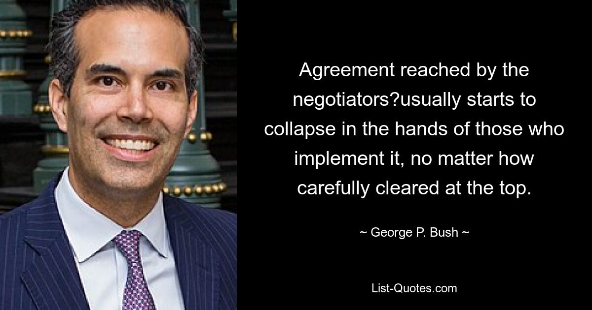 Agreement reached by the negotiators?usually starts to collapse in the hands of those who implement it, no matter how carefully cleared at the top. — © George P. Bush