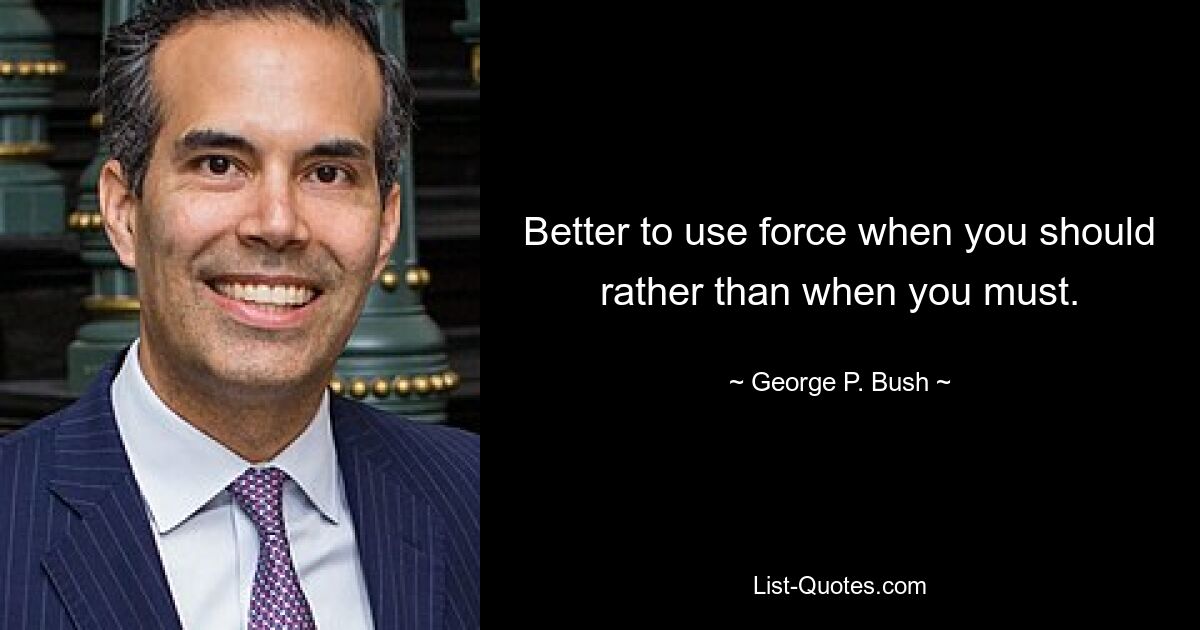 Better to use force when you should rather than when you must. — © George P. Bush