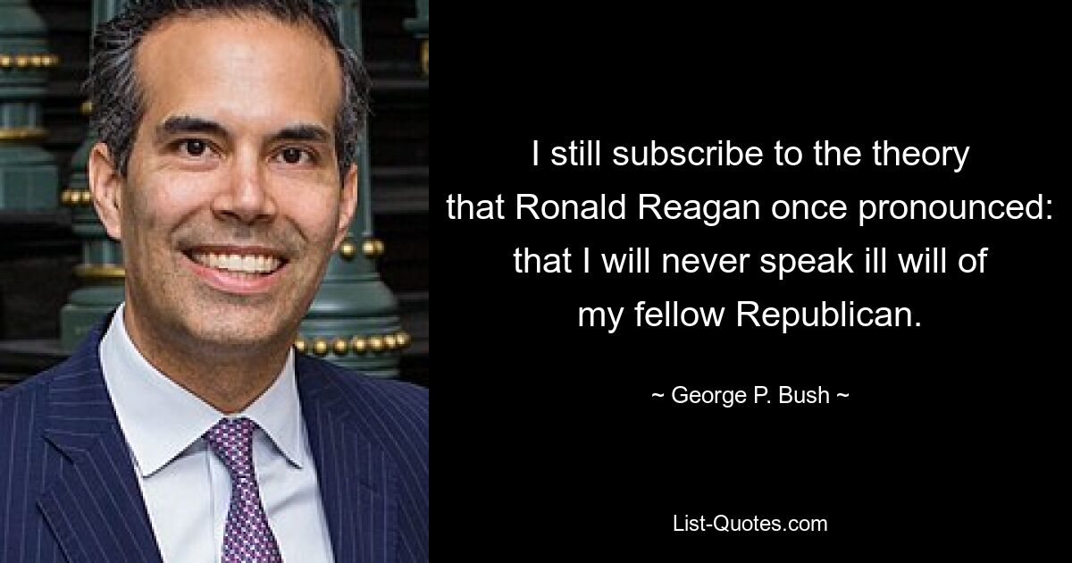 Ich schließe mich immer noch der Theorie an, die Ronald Reagan einst vertrat: dass ich niemals böse über meinen republikanischen Landsmann äußern werde. — © George P. Bush