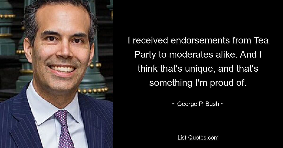 I received endorsements from Tea Party to moderates alike. And I think that's unique, and that's something I'm proud of. — © George P. Bush