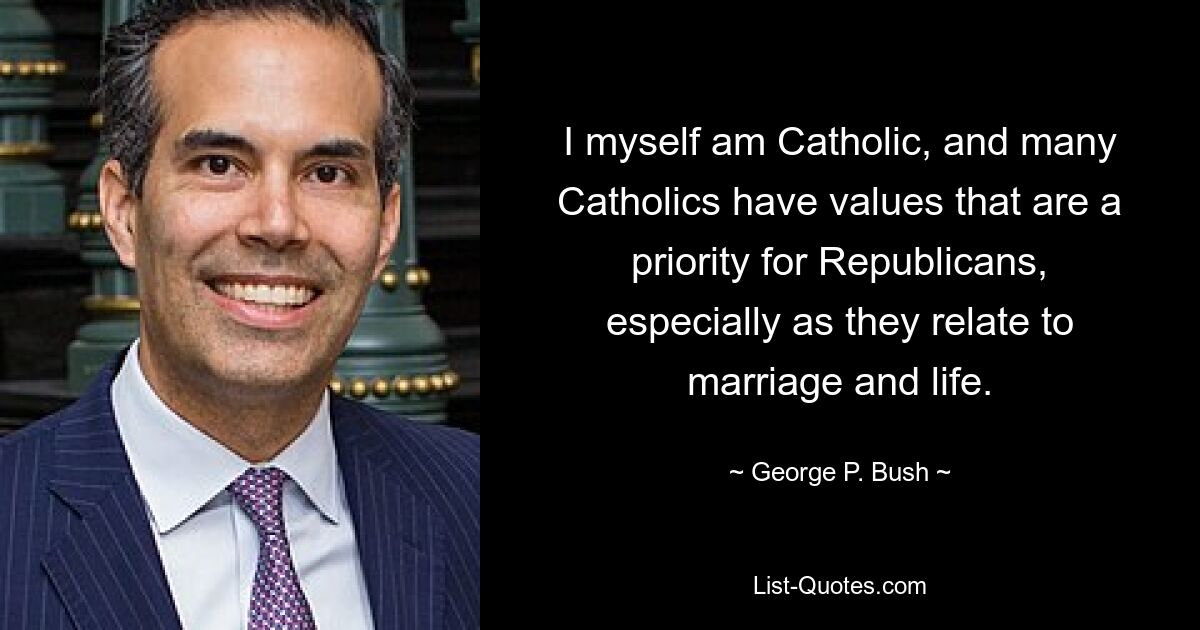 I myself am Catholic, and many Catholics have values that are a priority for Republicans, especially as they relate to marriage and life. — © George P. Bush