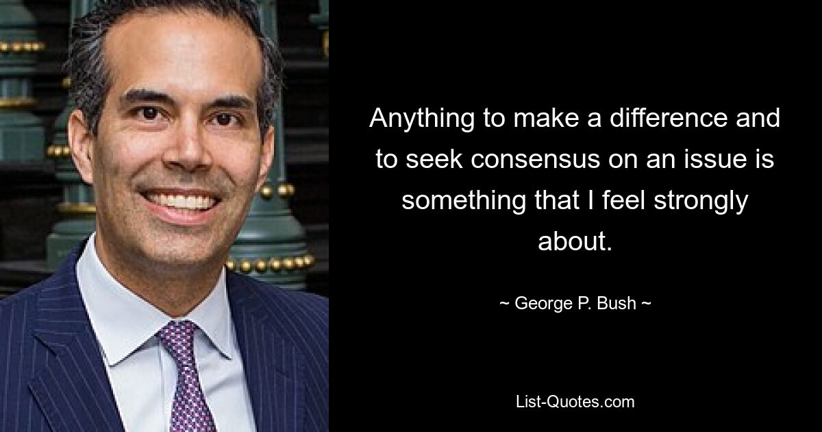 Anything to make a difference and to seek consensus on an issue is something that I feel strongly about. — © George P. Bush