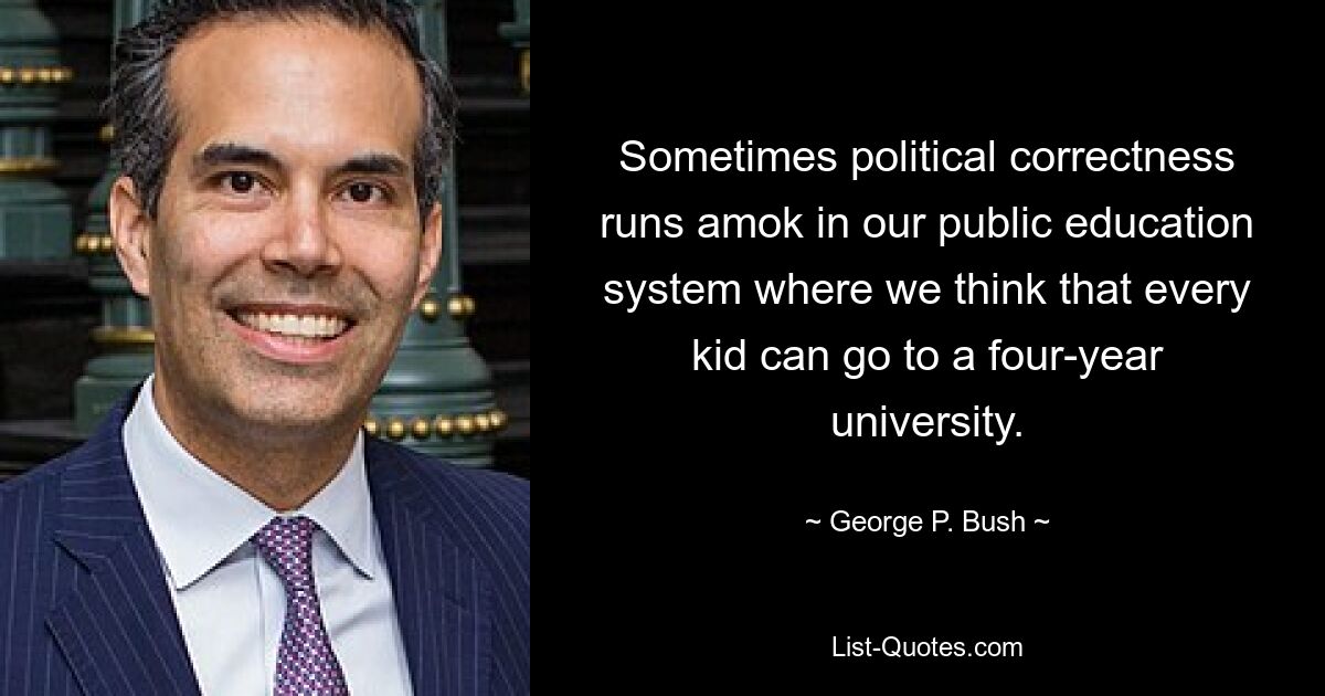 Sometimes political correctness runs amok in our public education system where we think that every kid can go to a four-year university. — © George P. Bush