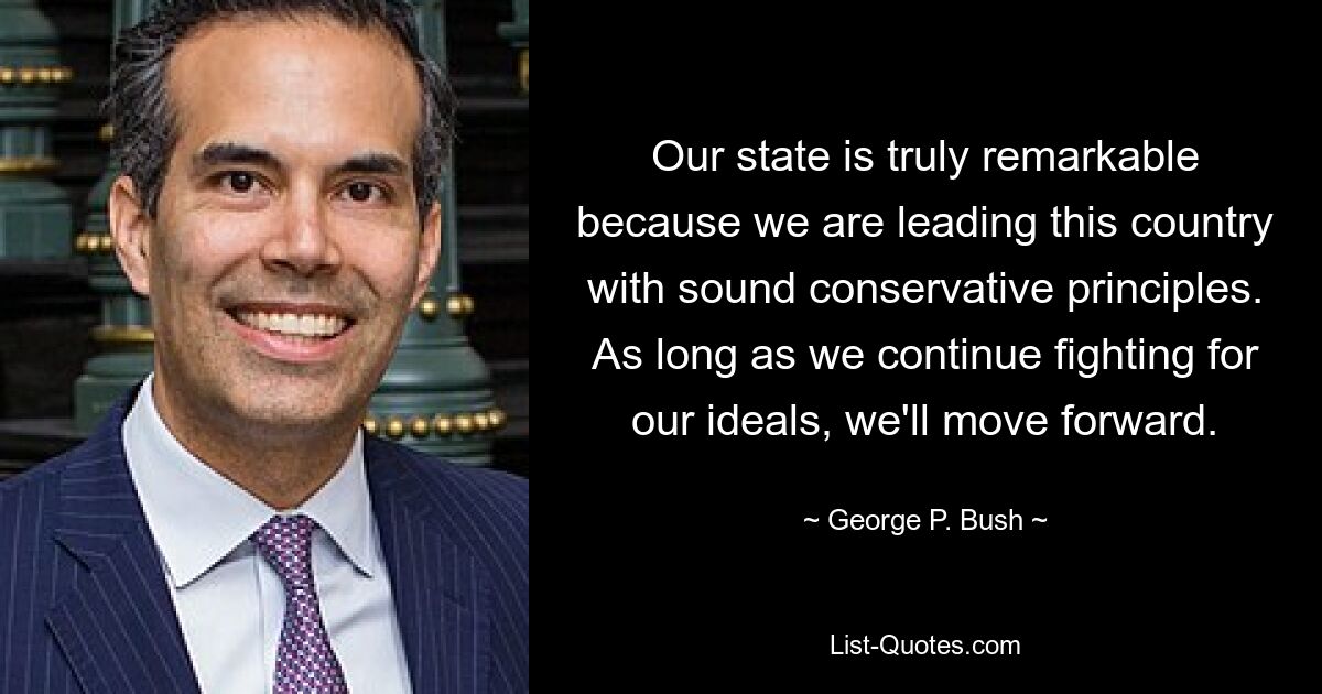 Our state is truly remarkable because we are leading this country with sound conservative principles. As long as we continue fighting for our ideals, we'll move forward. — © George P. Bush