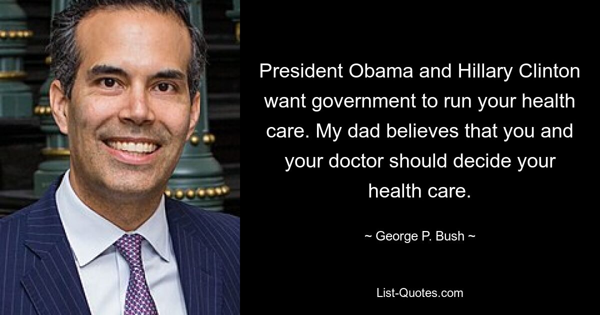 President Obama and Hillary Clinton want government to run your health care. My dad believes that you and your doctor should decide your health care. — © George P. Bush