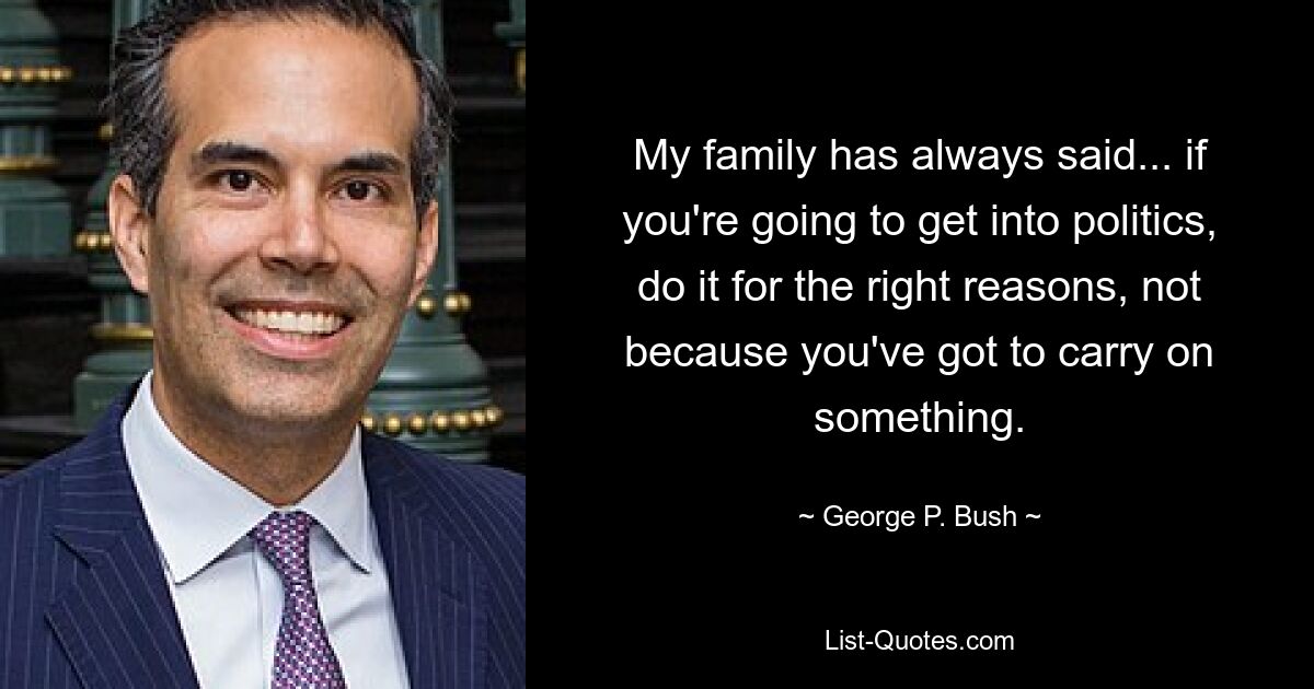 My family has always said... if you're going to get into politics, do it for the right reasons, not because you've got to carry on something. — © George P. Bush