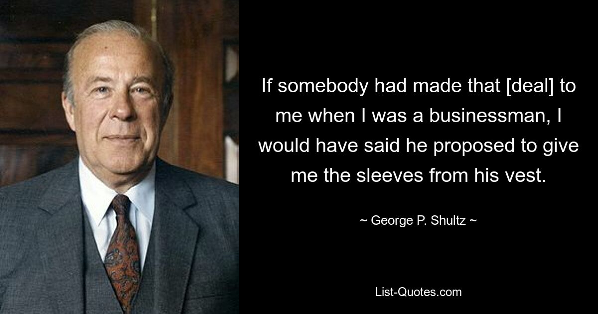 If somebody had made that [deal] to me when I was a businessman, I would have said he proposed to give me the sleeves from his vest. — © George P. Shultz