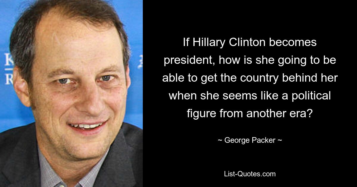 If Hillary Clinton becomes president, how is she going to be able to get the country behind her when she seems like a political figure from another era? — © George Packer