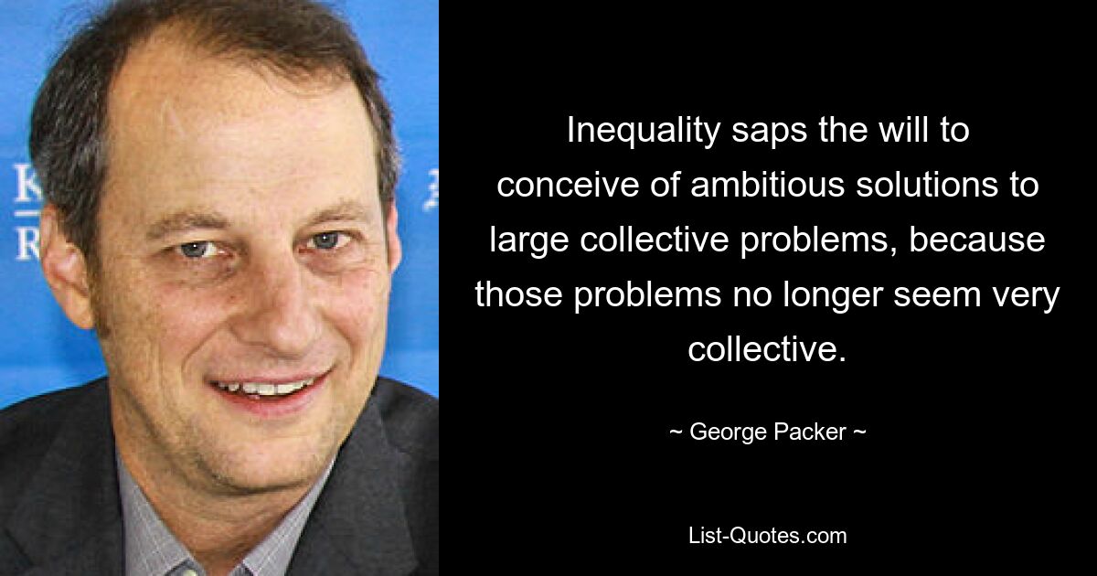 Inequality saps the will to conceive of ambitious solutions to large collective problems, because those problems no longer seem very collective. — © George Packer