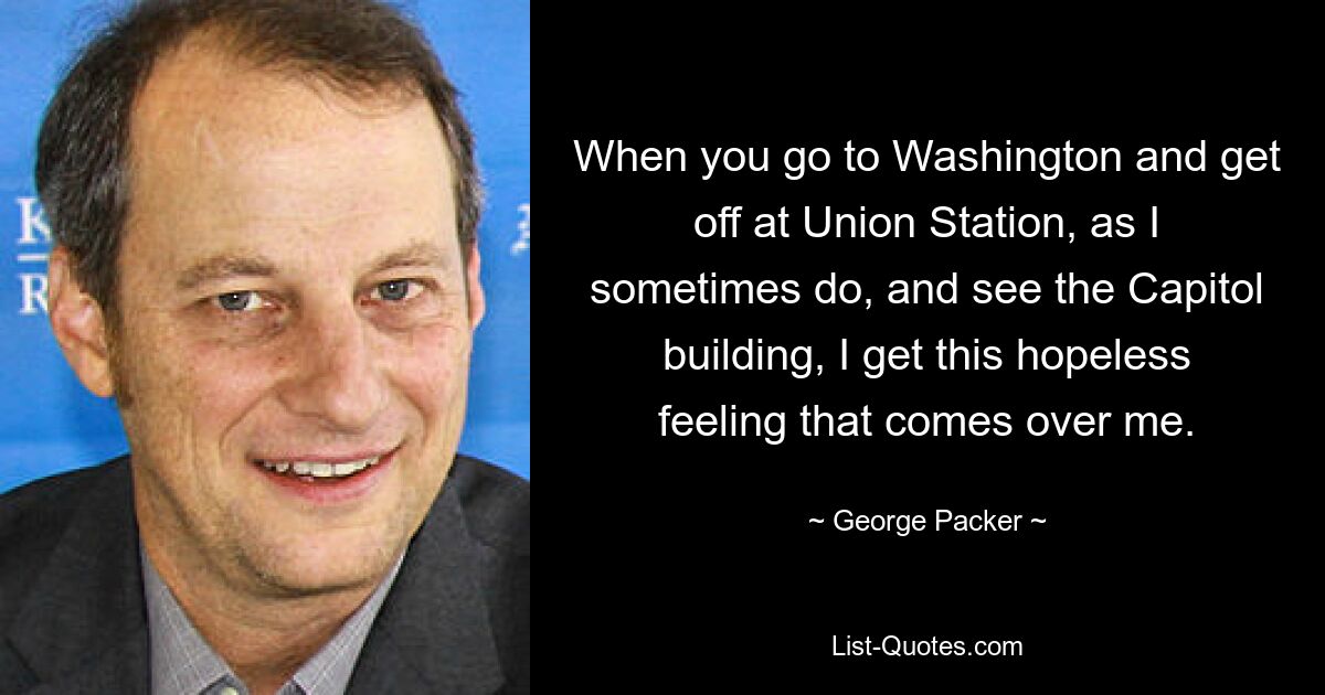 When you go to Washington and get off at Union Station, as I sometimes do, and see the Capitol building, I get this hopeless feeling that comes over me. — © George Packer