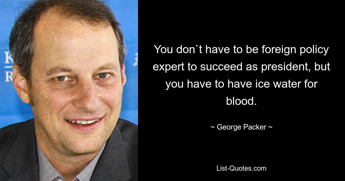 You don`t have to be foreign policy expert to succeed as president, but you have to have ice water for blood. — © George Packer