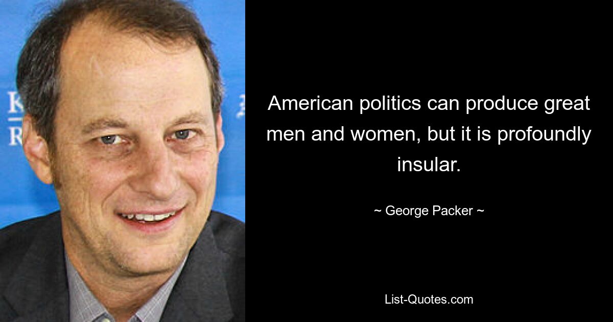 American politics can produce great men and women, but it is profoundly insular. — © George Packer